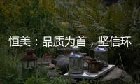 恒美
：品质为首
，坚信环保才算完美
