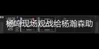 杨鸣现场观战给杨瀚森助阵
：没有考察
、只有助威的一场比赛