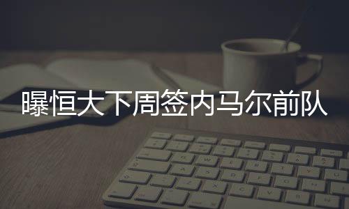 内马下周有望完成签约手续