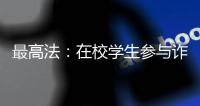 最高法：在校学生参与诈骗视情况依法从宽处罚