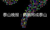 泰山晚报：韩鹏将成泰山临时教练组核心，兼顾一线队B队训练