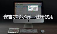 安吉尔净水器：健康饮用水必备