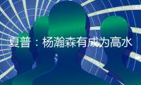 夏普�：杨瀚森有成为高水平球员的潜力 他的身高&球商都能帮助球队