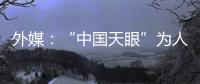 外媒：“中国天眼”为人类探索认知宇宙作出贡献