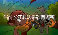当前长江非法采砂有何新特点？公安部：工具更隐蔽、团伙组织化更严密