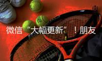 微信“大幅更新”！朋友圈功能又升级