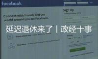 延迟退休来了丨政经十事