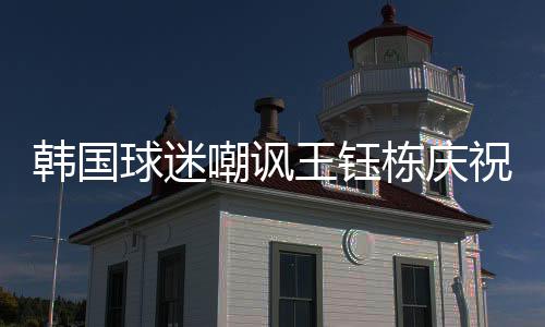 王钰栋进行了疯狂的韩国庆祝