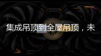 集成吊顶到全屋吊顶，未来3000亿市场可期