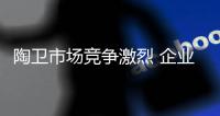 陶卫市场竞争激烈 企业必须回归服务