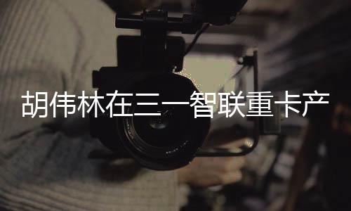 胡伟走进三一智联重卡产业园