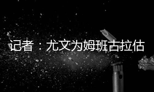 尤文为姆班古拉估价1500万欧