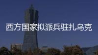 西方国家拟派兵驻扎乌克兰 俄方：无法接受 深表遗憾