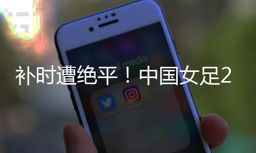 遭绝足韩国女足2-2中国女足