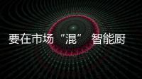 要在市场“混” 智能厨卫产品就要“安全”和“新鲜”