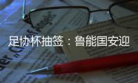 足协杯抽签
：鲁能国安迎战中甲队 恒大vs建业