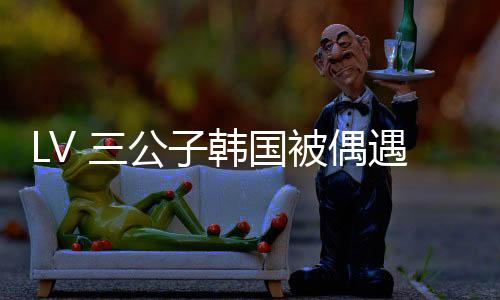 此次 LV 三公子没去门店考察